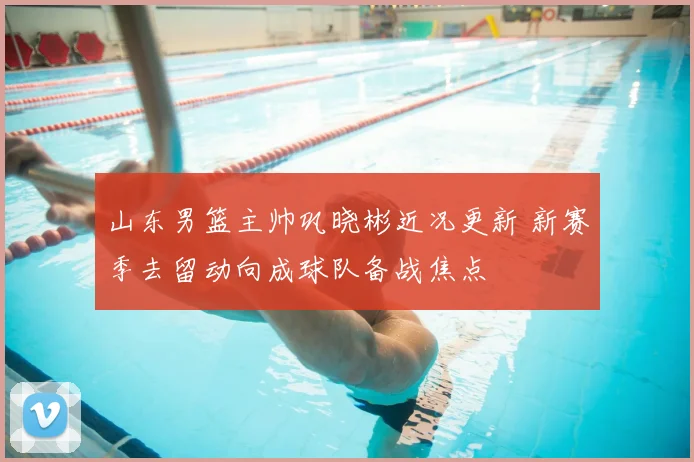 山东男篮主帅巩晓彬近况更新 新赛季去留动向成球队备战焦点