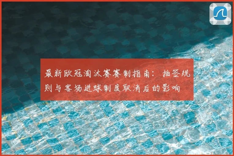 最新欧冠淘汰赛赛制指南：抽签规则与客场进球制度取消后的影响