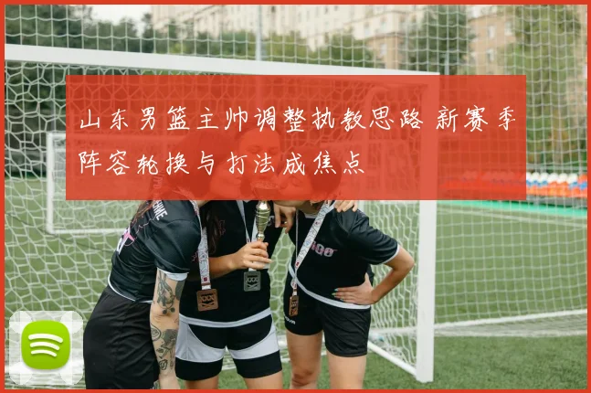 山东男篮主帅调整执教思路 新赛季阵容轮换与打法成焦点