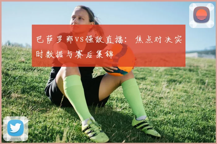 巴萨罗那vs强敌直播:焦点对决实时数据与赛后集锦