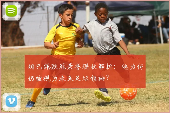 姆巴佩欧冠荣誉现状解析：他为何仍被视为未来足坛领袖？
