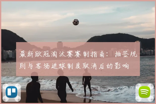 最新欧冠淘汰赛赛制指南：抽签规则与客场进球制度取消后的影响