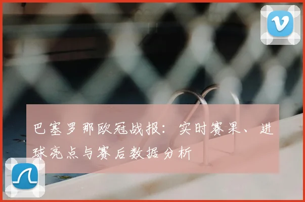 巴塞罗那欧冠战报：实时赛果、进球亮点与赛后数据分析