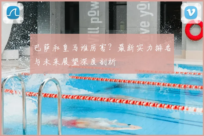 巴萨和皇马谁厉害？最新实力排名与未来展望深度剖析