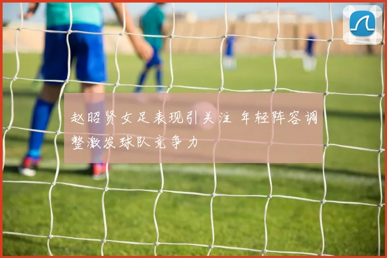 赵昭贤女足表现引关注 年轻阵容调整激发球队竞争力
