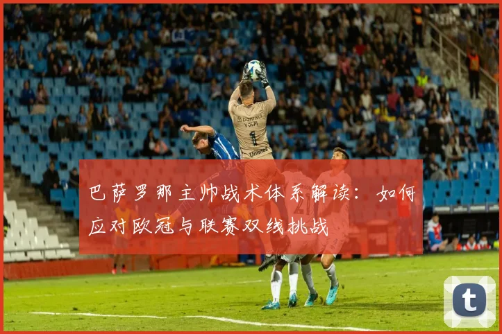 巴萨罗那主帅战术体系解读：如何应对欧冠与联赛双线挑战